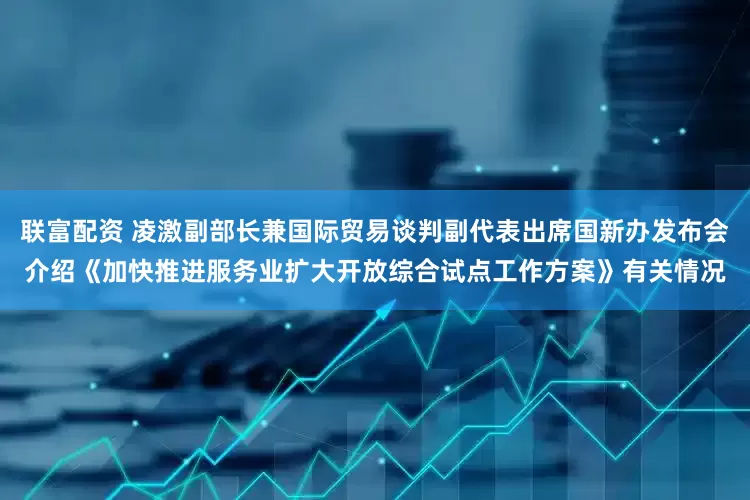 联富配资 凌激副部长兼国际贸易谈判副代表出席国新办发布会介绍《加快推进服务业扩大开放综合试点工作方案》有关情况