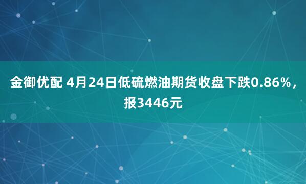 金御优配 4月24日低硫燃油期货收盘下跌0.86%，报3446元