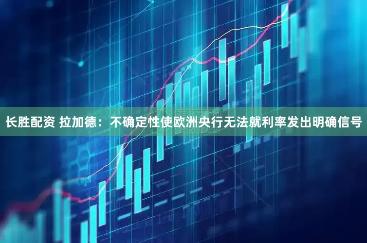 长胜配资 拉加德：不确定性使欧洲央行无法就利率发出明确信号