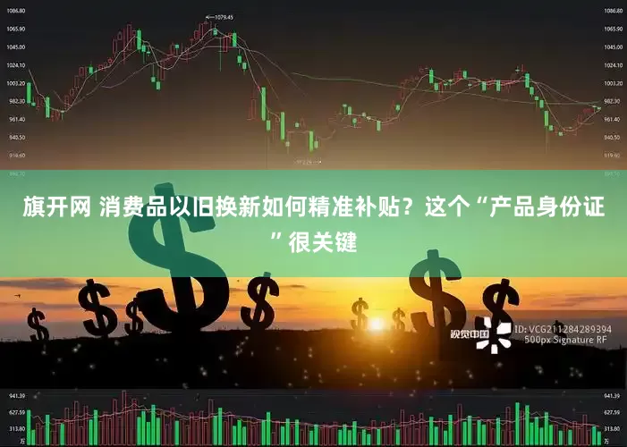 旗开网 消费品以旧换新如何精准补贴？这个“产品身份证”很关键