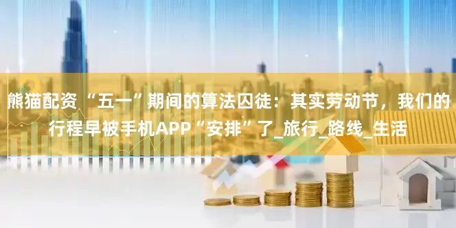 熊猫配资 “五一”期间的算法囚徒：其实劳动节，我们的行程早被手机APP“安排”了_旅行_路线_生活