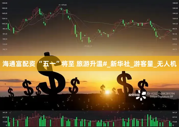海通富配资 “五一”将至 旅游升温#_新华社_游客量_无人机