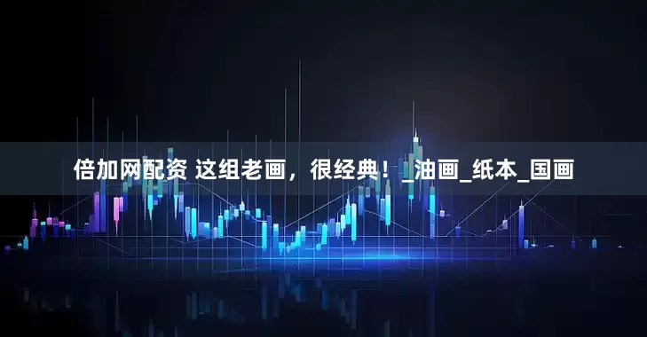 倍加网配资 这组老画，很经典！_油画_纸本_国画