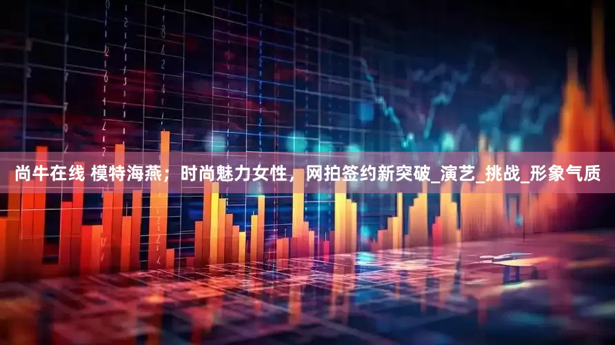 尚牛在线 模特海燕；时尚魅力女性，网拍签约新突破_演艺_挑战_形象气质