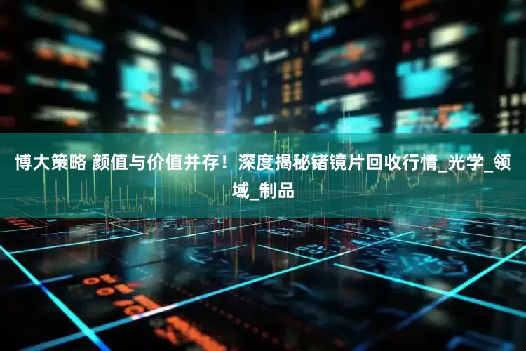 博大策略 颜值与价值并存！深度揭秘锗镜片回收行情_光学_领域_制品