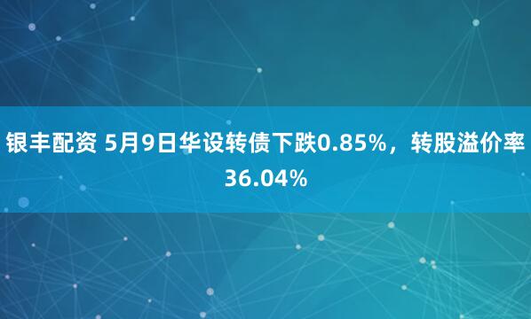 银丰配资 5月9日华设转债下跌0.85%，转股溢价率36.04%