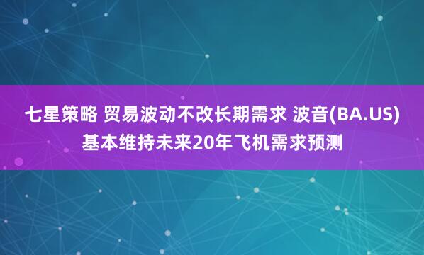 七星策略 贸易波动不改长期需求 波音(BA.US)基本维持未来20年飞机需求预测