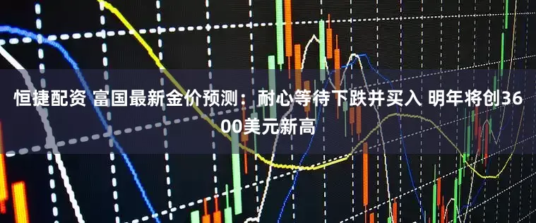 恒捷配资 富国最新金价预测：耐心等待下跌并买入 明年将创3600美元新高