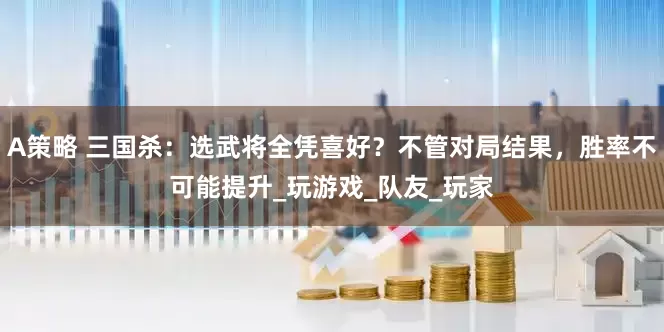 A策略 三国杀：选武将全凭喜好？不管对局结果，胜率不可能提升_玩游戏_队友_玩家
