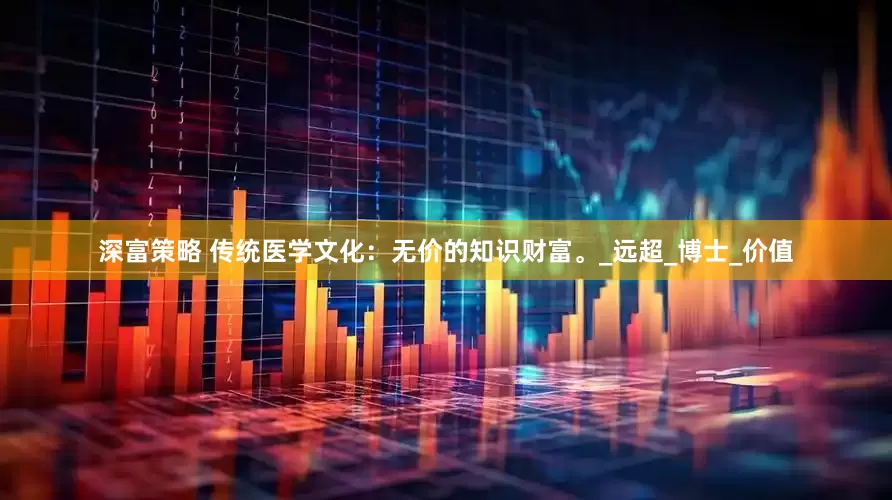 深富策略 传统医学文化：无价的知识财富。_远超_博士_价值