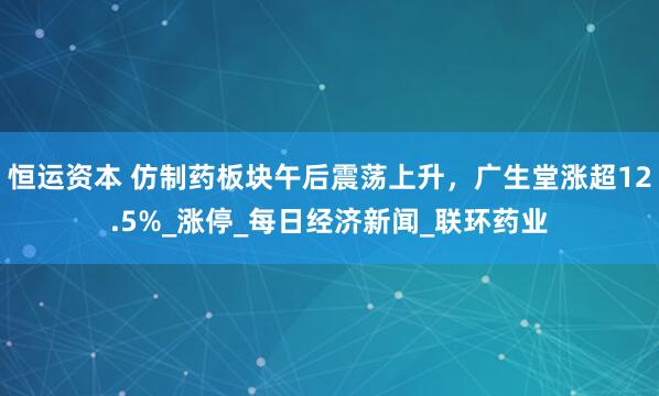 恒运资本 仿制药板块午后震荡上升，广生堂涨超12.5%_涨停_每日经济新闻_联环药业