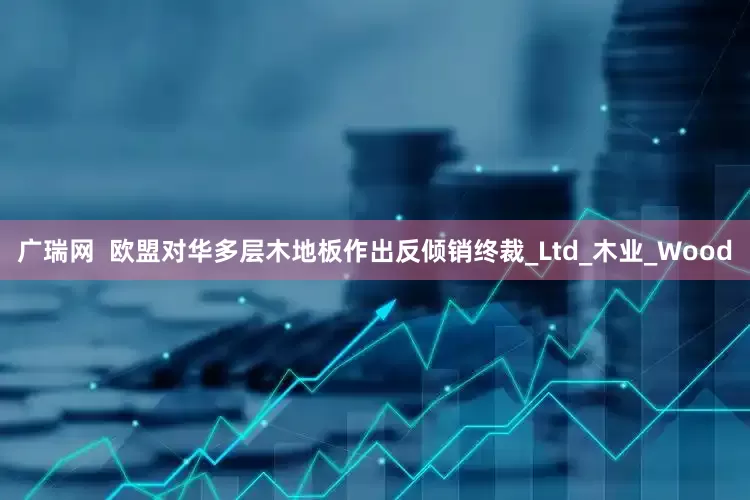 广瑞网  欧盟对华多层木地板作出反倾销终裁_Ltd_木业_Wood