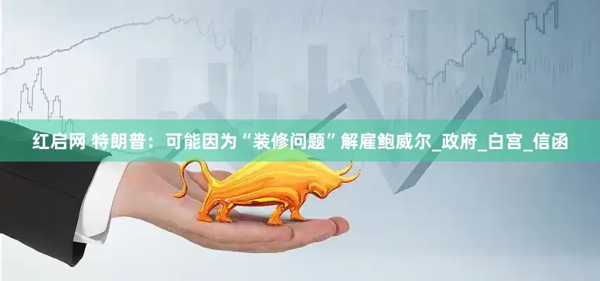 红启网 特朗普：可能因为“装修问题”解雇鲍威尔_政府_白宫_信函