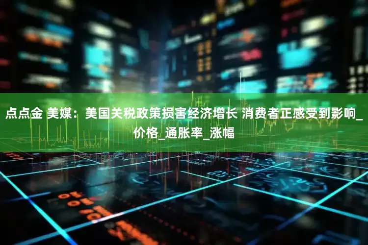 点点金 美媒：美国关税政策损害经济增长 消费者正感受到影响_价格_通胀率_涨幅
