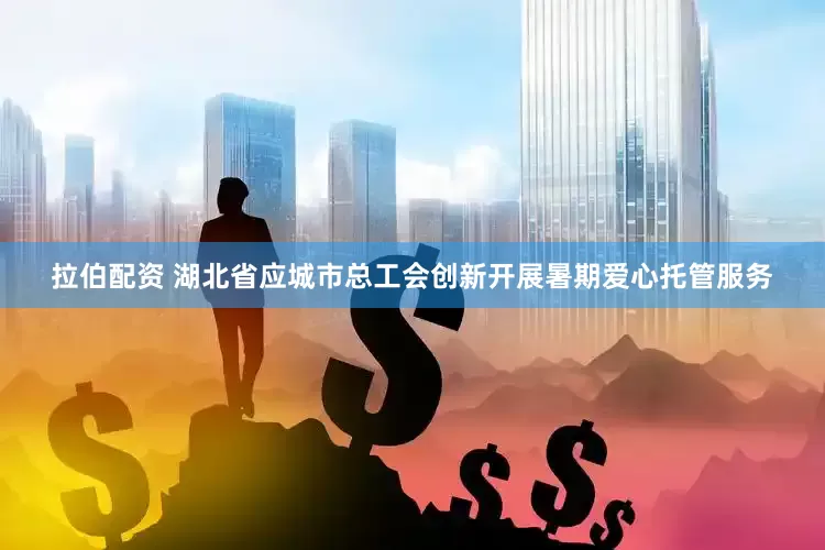拉伯配资 湖北省应城市总工会创新开展暑期爱心托管服务