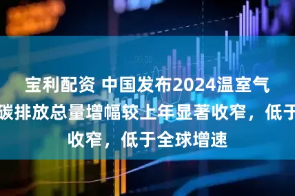 宝利配资 中国发布2024温室气体公报：碳排放总量增幅较上年显著收窄，低于全球增速