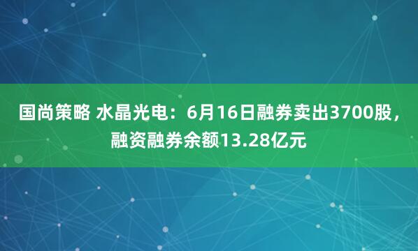 国尚策略 水晶光电:6月16日融券卖出3700股,融资融券余额13.28亿元