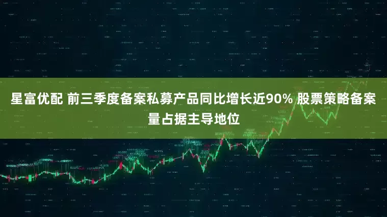 星富优配 前三季度备案私募产品同比增长近90% 股票策略备案量占据主导地位