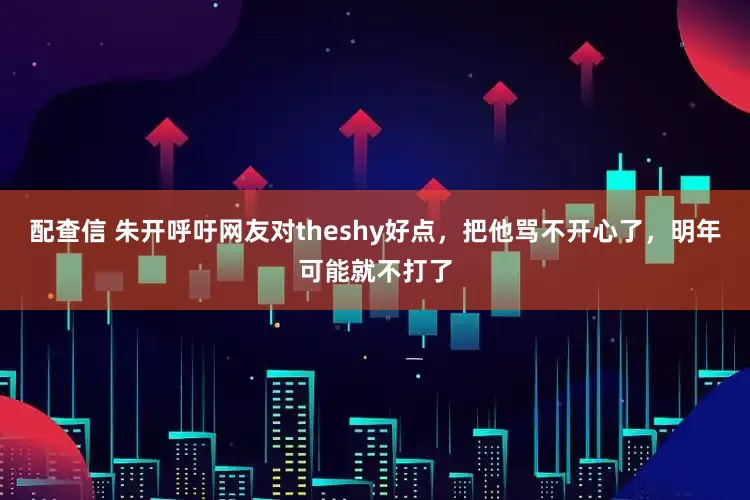配查信 朱开呼吁网友对theshy好点,把他骂不开心了,明年可能就不打了